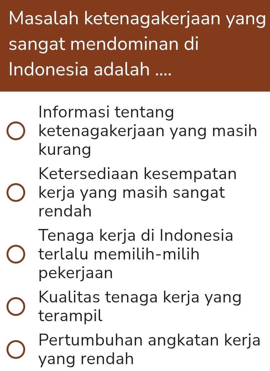 Masalah ketenagakerjaan yang
sangat mendominan di
Indonesia adalah ....
Informasi tentang
ketenagakerjaan yang masih
kurang
Ketersediaan kesempatan
kerja yang masih sangat
rendah
Tenaga kerja di Indonesia
terlalu memilih-milih
pekerjaan
Kualitas tenaga kerja yang
terampil
Pertumbuhan angkatan kerja
yang rendah