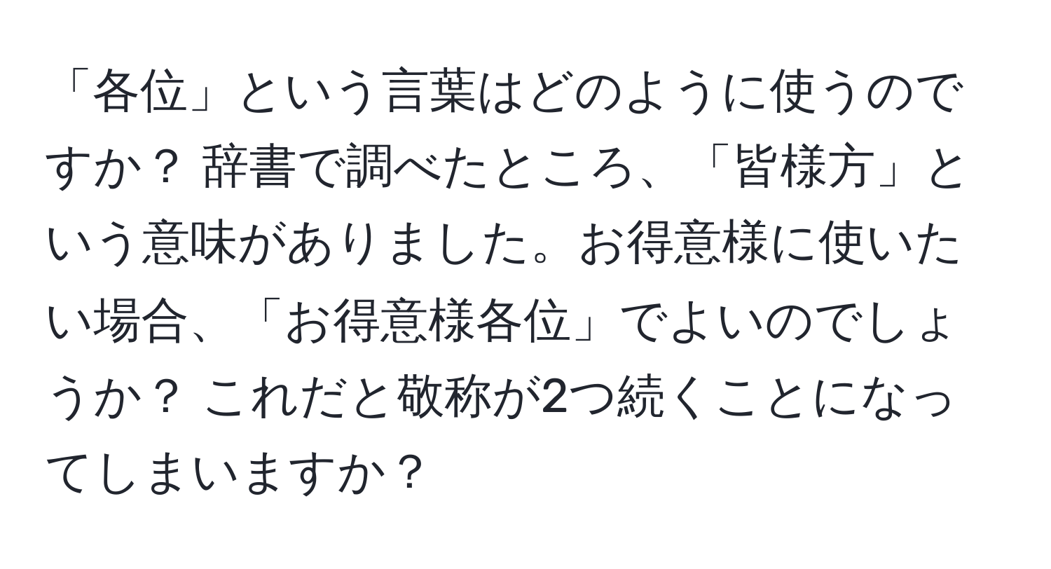 「各位」という言葉はどのように使うのですか？ 辞書で調べたところ、「皆様方」という意味がありました。お得意様に使いたい場合、「お得意様各位」でよいのでしょうか？ これだと敬称が2つ続くことになってしまいますか？