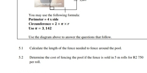 You may use the following formula: 
Perimet er=4x side 
Circumference =2* π * r
Use π =3,142
Use the diagram above to answer the questions that follow. 
5.1 Calculate the length of the fence needed to fence around the pool. 
5.2 Determine the cost of fencing the pool if the fence is sold in 5 m rolls for R2 750
per roll.