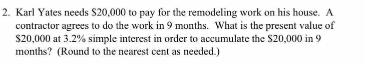 Karl Yates needs $20,000 to pay for the remodeling work on his house. A 
contractor agrees to do the work in 9 months. What is the present value of
$20,000 at 3.2% simple interest in order to accumulate the $20,000 in 9
months? (Round to the nearest cent as needed.)