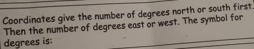 Coordinates give the number of degrees north or south first. 
Then the number of degrees east or west. The symbol for 
degrees is: