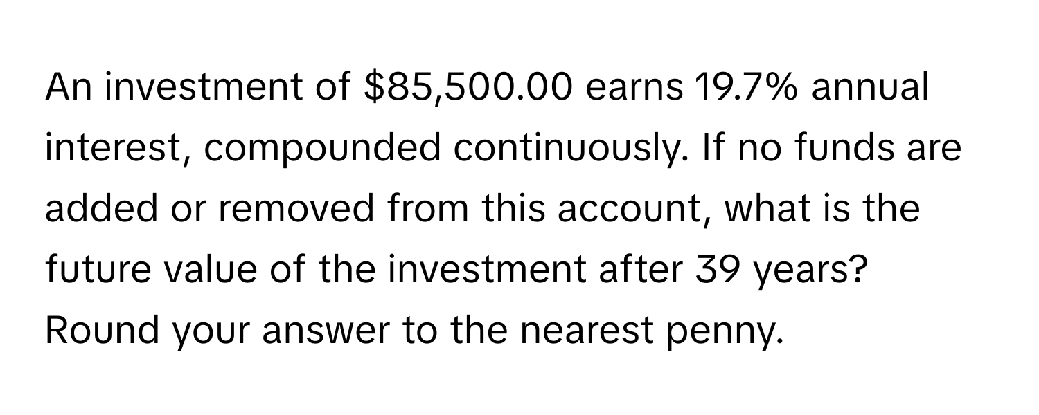 An investment of $85,500.00 earns 19.7% annual interest, compounded continuously. If no funds are added or removed from this account, what is the future value of the investment after 39 years? Round your answer to the nearest penny.