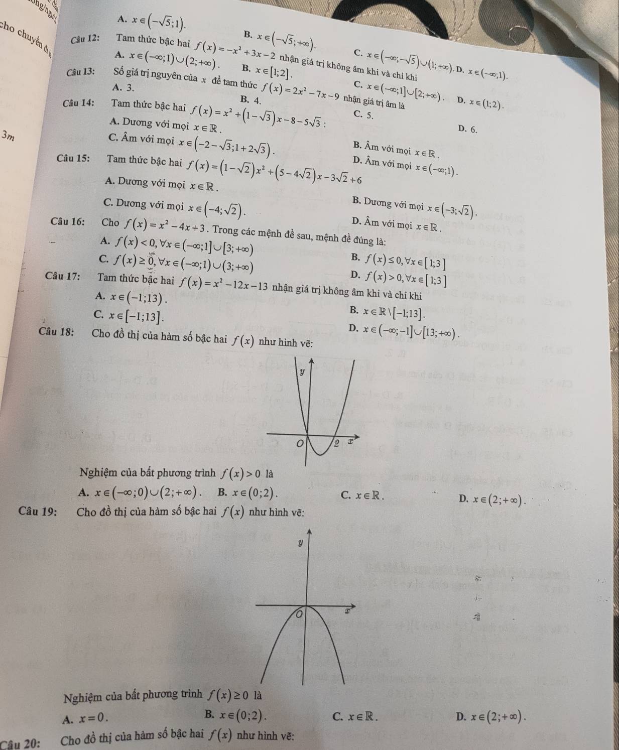 Uhg/ngu
A. x∈ (-sqrt(5);1).
B.
Cho chuyển đ
Câu 12: Tam thức bậc hai f(x)=-x^2+3x-2 x∈ (-sqrt(5);+∈fty ). C. x∈ (-∈fty ;-sqrt(5))∪ (1;+∈fty ).D. x∈ (-∈fty ;1).
A. x∈ (-∈fty ;1)∪ (2;+∈fty ). B. x∈ [1;2].
nhận giá trị không âm khi và chỉ khi
Câu 13: Số giá trị nguyên của x đề tam thức f(x)=2x^2-7x-9 nhận giá trị âm là
C. x∈ (-∈fty ;1]∪ [2;+∈fty ) D. x∈ (1;2).
A. 3. B. 4.
Câu 14: Tam thức bậc hai f(x)=x^2+(1-sqrt(3))x-8-5sqrt(3): C. 5.
A. Dương với mọi x∈ R.
3m
D. 6.
C. Âm với mọi x∈ (-2-sqrt(3);1+2sqrt(3)).
B. Âm với mọi x∈ R.
Câu 15: Tam thức bậc hai f(x)=(1-sqrt(2))x^2+(5-4sqrt(2))x-3sqrt(2)+6 D. Âm với mọi x∈ (-∈fty ;1).
A. Dương với mọi x∈ R.
C. Dương với mọi x∈ (-4;sqrt(2)).
B. Dương với mọi x∈ (-3;sqrt(2)).
D. Âm với mọi x∈ R.
Câu 16: Cho f(x)=x^2-4x+3. Trong các mệnh đề sau, mệnh đề đúng là:
A. f(x)<0,forall x∈ (-∈fty ;1]∪ [3;+∈fty ) B.
C. f(x)≥ 0,forall x∈ (-∈fty ;1)∪ (3;+∈fty ) f(x)≤ 0,forall x∈ [1;3]
D. f(x)>0,forall x∈ [1;3]
Câu 17: Tam thức bậc hai f(x)=x^2-12x-13 nhận giá trị không âm khi và chỉ khi
A. x∈ (-1;13).
B.
C. x∈ [-1;13]. x∈ Rvee [-1;13].
D. x∈ (-∈fty ;-1]∪ [13;+∈fty ).
Câu 18: Cho đồ thị của hàm số bậc hai f(x) như hình vẽ:
Nghiệm của bất phương trình f(x)>0 là
A. x∈ (-∈fty ;0)∪ (2;+∈fty ). B. x∈ (0;2). C. x∈ R.
D. x∈ (2;+∈fty ).
Câu 19: Cho đồ thị của hàm số bậc hai f(x) như hình vẽ:

Nghiệm của bất phương trình f(x)≥ 0 y
B.
C.
A. x=0. x∈ (0;2). x∈ R. D. x∈ (2;+∈fty ).
Câu 20: Cho đồ thị của hàm số bậc hai f(x) như hình vẽ: