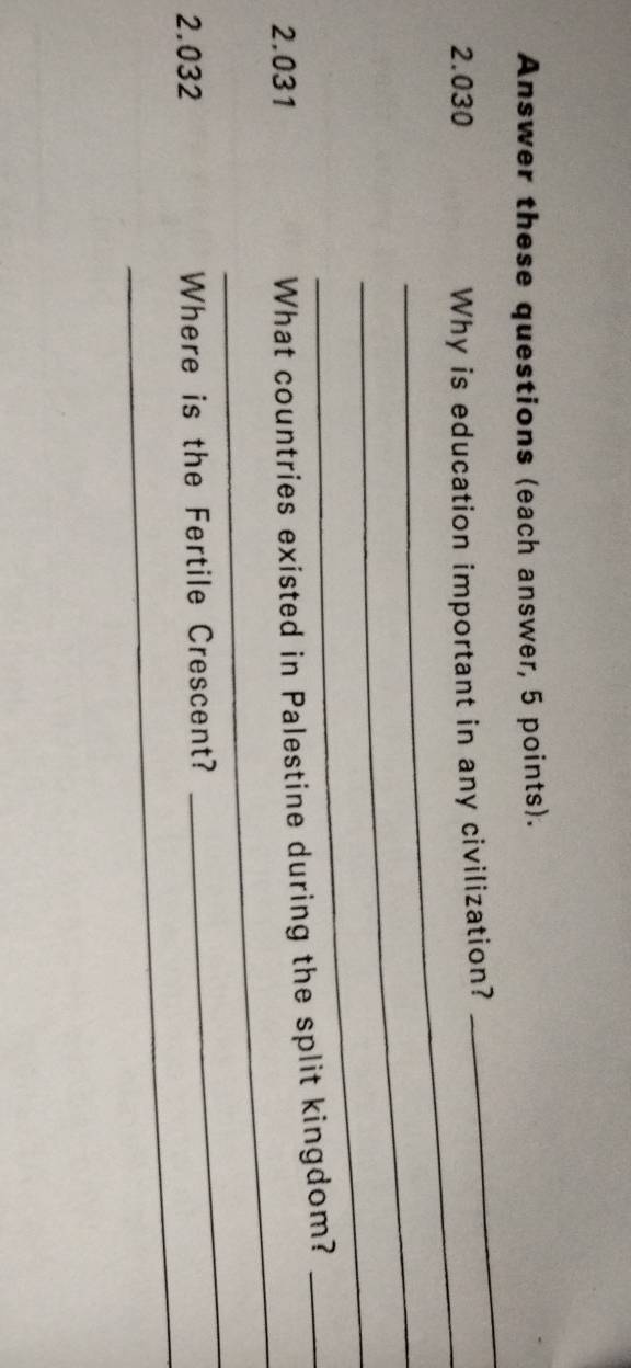 Answer these questions (each answer, 5 points). 
_
2.030 Why is education important in any civilization? 
_ 
_ 
_ 
_ 
2.031 
What countries existed in Palestine during the split kingdom?_ 
_ 
2.032 Where is the Fertile Crescent? 
_