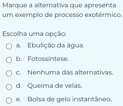 Marque a alternativa que apresenta
um exemplo de processo exotérmico.
Escolha uma opção:
a. Ebulição da água.
b. Fotossíntese.
c. Nenhuma das alternativas.
d. Queima de velas.
e. Bolsa de gelo instantâneo.