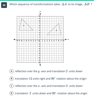 Which sequence of transformations takes △ A to its image, △ B ?
Areflection over the y -axis and translation 2 units down
B translation 12 units right and 90° rotation about the origin
C) reflection over the æ -axis and translation 2 units down
translation 2 units down and 90° rotation about the origin