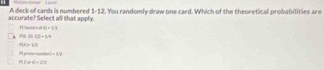 Maatin A
A deck of cards is numbered 1-12. You randomly draw one card. Which of the theoretical probabilities are
accurate? Select all that apply.
P[ factors of Q=1/2
P(10,12)=1/4
P(4)=1/3
PI prime number) =1/2
P(2or6)=2/3