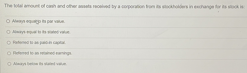 The total amount of cash and other assets received by a corporation from its stockholders in exchange for its stock is:
Always equal to its par value.
Always equal to its stated value.
Referred to as paid-in capital.
Referred to as retained earnings.
Always below its stated value.