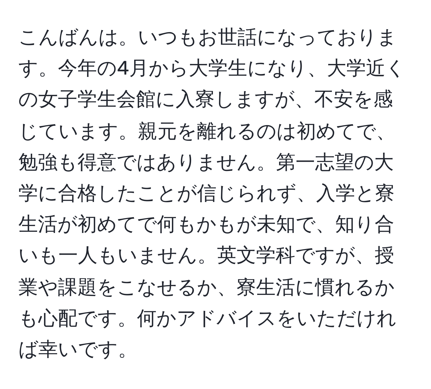 こんばんは。いつもお世話になっております。今年の4月から大学生になり、大学近くの女子学生会館に入寮しますが、不安を感じています。親元を離れるのは初めてで、勉強も得意ではありません。第一志望の大学に合格したことが信じられず、入学と寮生活が初めてで何もかもが未知で、知り合いも一人もいません。英文学科ですが、授業や課題をこなせるか、寮生活に慣れるかも心配です。何かアドバイスをいただければ幸いです。