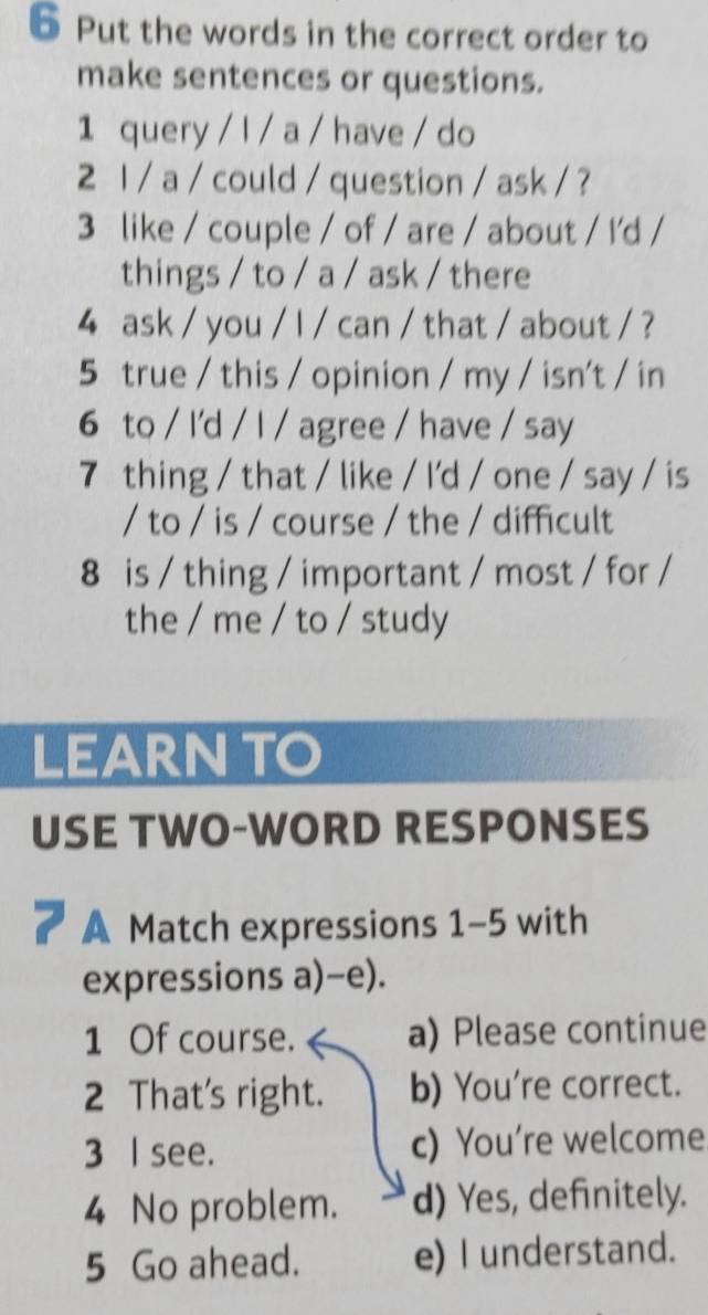 Put the words in the correct order to
make sentences or questions.
1 query / l / a / have / do
2 1 / a / could / question / ask / ?
3 like / couple / of / are / about / I'd /
things / to / a / ask / there
4 ask / you / l / can / that / about / ?
5 true / this / opinion / my / isn't / in
6 to / I'd / I / agree / have / say
7 thing / that / like / I'd / one / say / is
/ to / is / course / the / difficult
8 is / thing / important / most / for /
the / me / to / study
LEARNTO
USE TWO-WORD RESPONSES
A Match expressions 1-5 with
expressions a)-e).
1 Of course. a) Please continue
2 That's right. b) You're correct.
3 I see. c) You’re welcome
4 No problem. d) Yes, definitely.
5 Go ahead. e) I understand.