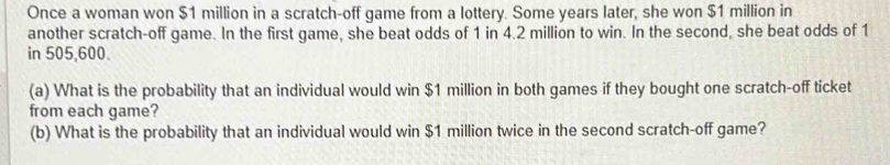 Once a woman won $1 million in a scratch-off game from a lottery. Some years later, she won $1 million in 
another scratch-off game. In the first game, she beat odds of 1 in 4.2 million to win. In the second, she beat odds of 1
in 505,600. 
(a) What is the probability that an individual would win $1 million in both games if they bought one scratch-off ticket 
from each game? 
(b) What is the probability that an individual would win $1 million twice in the second scratch-off game?