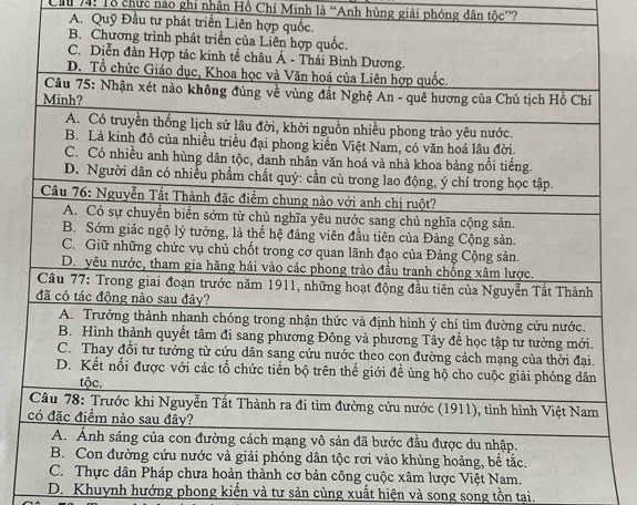 Cầu 74: Tổ chức nao ghi nhận Hồ Chí Minh là “Anh hùng giải phóng dân that Oc' ?
A. Quỹ Đầu tư phát triển Liên hợ
D. Khuynh hướng phong kiến và tư sản cùng xuất hiện và song song tồn tại.