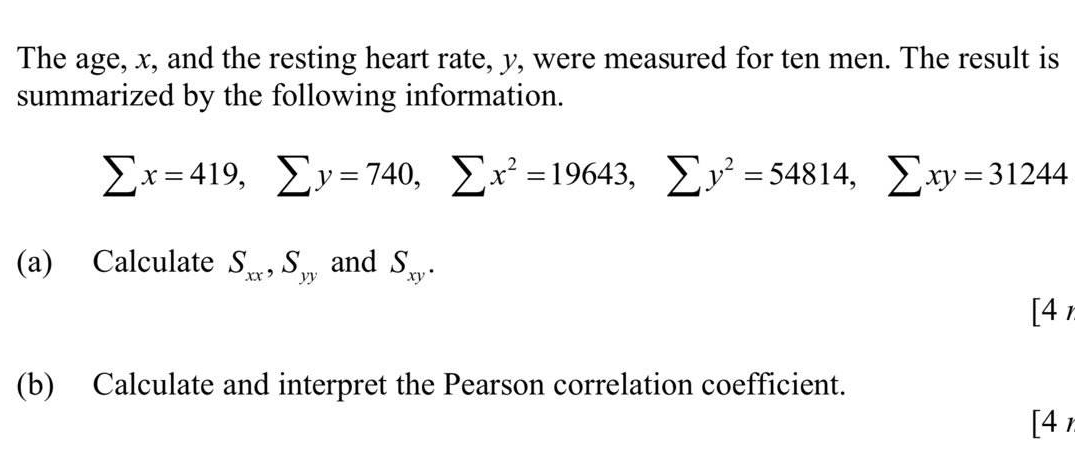 The age, x, and the resting heart rate, y, were measured for ten men. The result is 
summarized by the following information.
sumlimits x=419, sumlimits y=740, sumlimits x^2=19643, sumlimits y^2=54814, sumlimits xy=31244
(a) Calculate S_xx, S_yy and S_xy. 
[4, 
(b) Calculate and interpret the Pearson correlation coefficient. 
[4,