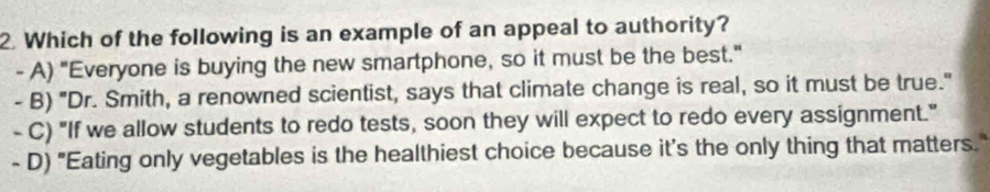 Which of the following is an example of an appeal to authority?
- A) "Everyone is buying the new smartphone, so it must be the best."
- B) "Dr. Smith, a renowned scientist, says that climate change is real, so it must be true."
- C) "If we allow students to redo tests, soon they will expect to redo every assignment."
- D) "Eating only vegetables is the healthiest choice because it's the only thing that matters."