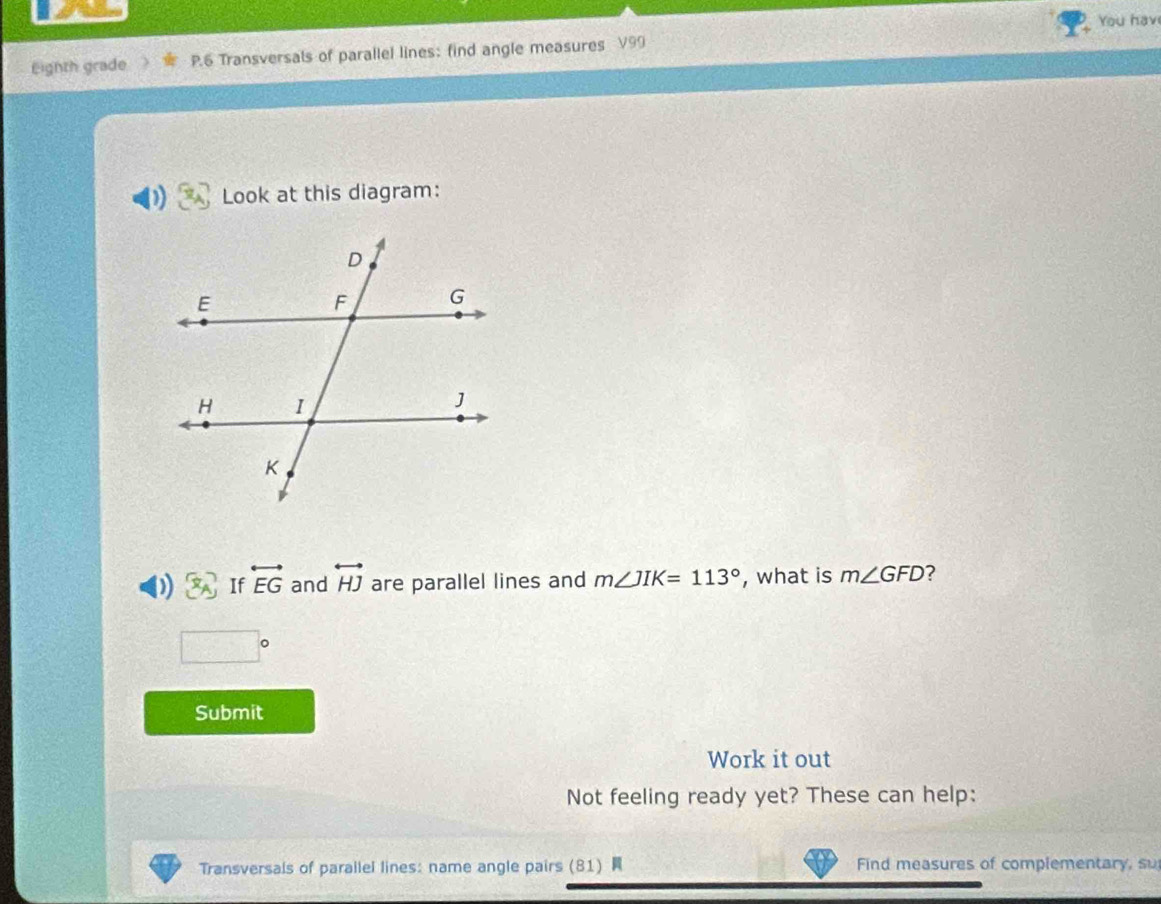 You hav 
Eighth grade P.6 Transversals of parallel lines: find angle measures V99
Look at this diagram: 
If overleftrightarrow EG and overleftrightarrow HJ are parallel lines and m∠ JIK=113° , what is m∠ GFD ?
□°
Submit 
Work it out 
Not feeling ready yet? These can help: 
Transversals of parallel lines: name angle pairs (81) Find measures of complementary, su