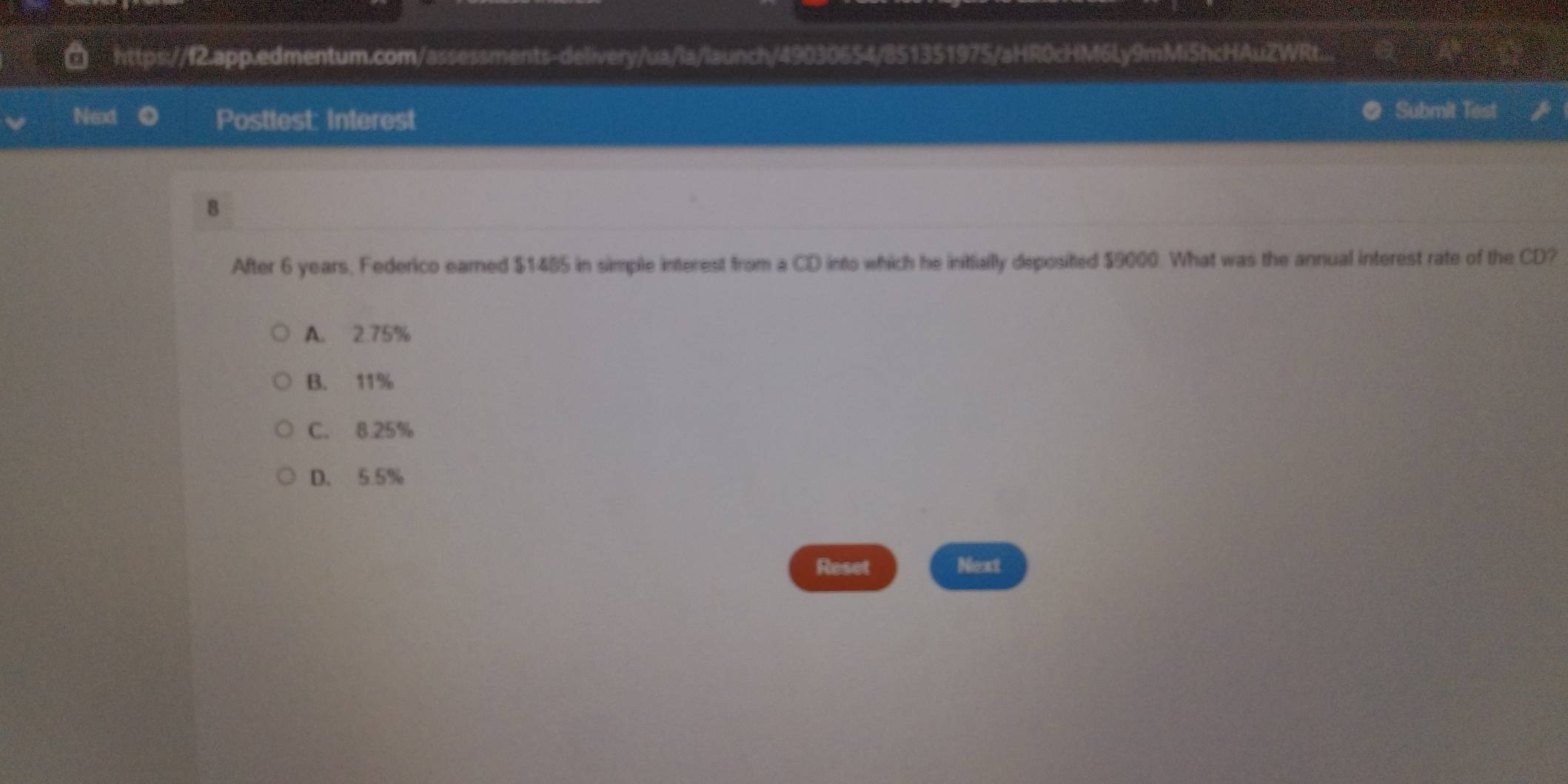 a https://f2.app.edmentum.com/assessments-delivery/ua/la/launch/49030654/851351975/aHR0cHM6Ly9mMiShcHAuZWRt...
Next Posttest: Interest Submit Test
8
After 6 years, Federico earned $1485 in simple interest from a CD into which he initially deposited $9000. What was the annual interest rate of the CD?
A. 2.75%
B. 11%
C. 8.25%
D. 5.5%
Reset Next