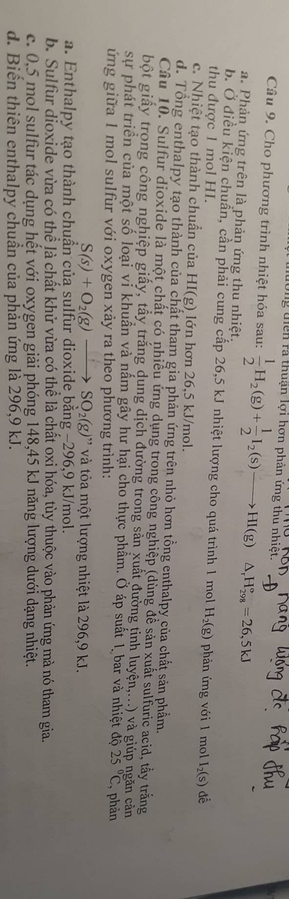lg diển ra thuận lợi hơn phản ứng thủ nhiệt.
Câu 9. Cho phương trình nhiệt hóa sau:  1/2 H_2(g)+ 1/2 I_2(s)to HI(g)△ _rH_(298)°=26,5kJ
a. Phản ứng trên là phản ứng thu nhiệt.
b. Ở điều kiện chuẩn, cần phải cung cấp 26,5 kJ nhiệt lượng cho quá trình 1 mol H_2(g) phản ứng với 1 mol I_2(s) để
thu được 1 mol HI.
c. Nhiệt tạo thành chuần của HI(g) lớn hơn 26,5 kJ/mol.
d. Tổng enthalpy tạo thành của chất tham gia phản ứng trên nhỏ hơn tổng enthalpy của chất sản phẩm.
Câu 10. Sulfur dioxide là một chất có nhiều ứng dụng trong công nghiệp (dùng để sản xuất sulfuric acid, tẩy trắng
bột giấy trong công nghiệp giấy, tấy trắng dung dịch đường trong sản xuất đường tinh luyện,...) và giúp ngăn cản
sự phát triển của một số loại vi khuần và nầm gây hư hại cho thực phầm. Ở áp suất 1 bar và nhiệt độ 25°C , phản
ứng giữa 1 mol sulfur với oxygen xảy ra theo phương trình:
S(s)+O_2(g)to SO_2(g)'prime  và tỏa một lượng nhiệt là 296,9 kJ.
a. Enthalpy tạo thành chuần của sulfur dioxide bằng −296,9 kJ/mol.
b. Sulfur dioxide vừa có thể là chất khử vừa có thể là chất oxi hóa, tùy thuộc vào phản ứng mà nó tham gia.
c. 0,5 mol sulfur tác dụng hết với oxygen giải phóng 148,45 kJ năng lượng dưới dạng nhiệt.
d. Biển thiên enthalpy chuần của phản ứng là 296,9 kJ.