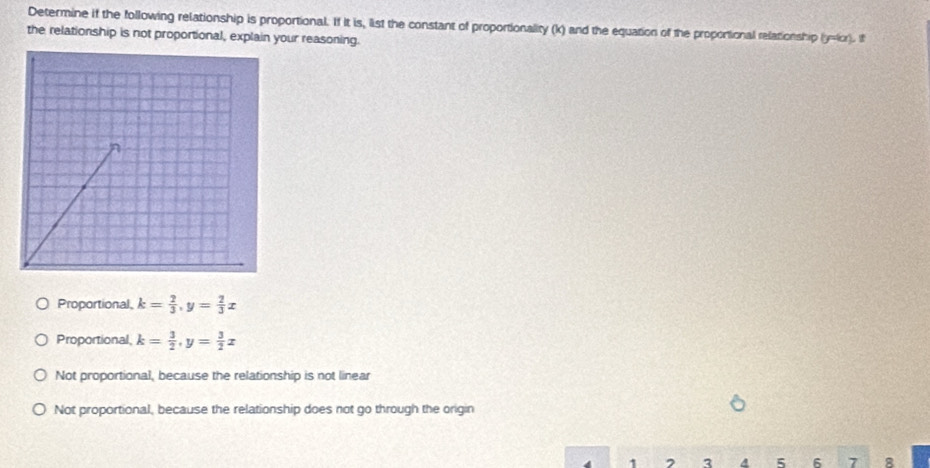 Determine if the following relationship is proportional. If it is, list the constant of proportionality (k) and the equation of the proportional relationship (y=lor). If
the relationship is not proportional, explain your reasoning.
Proportional k= 2/3 , y= 2/3 x
Proportional k= 3/2 , y= 3/2 x
Not proportional, because the relationship is not linear
Not proportional, because the relationship does not go through the origin
1 3 a 5 6 7 8