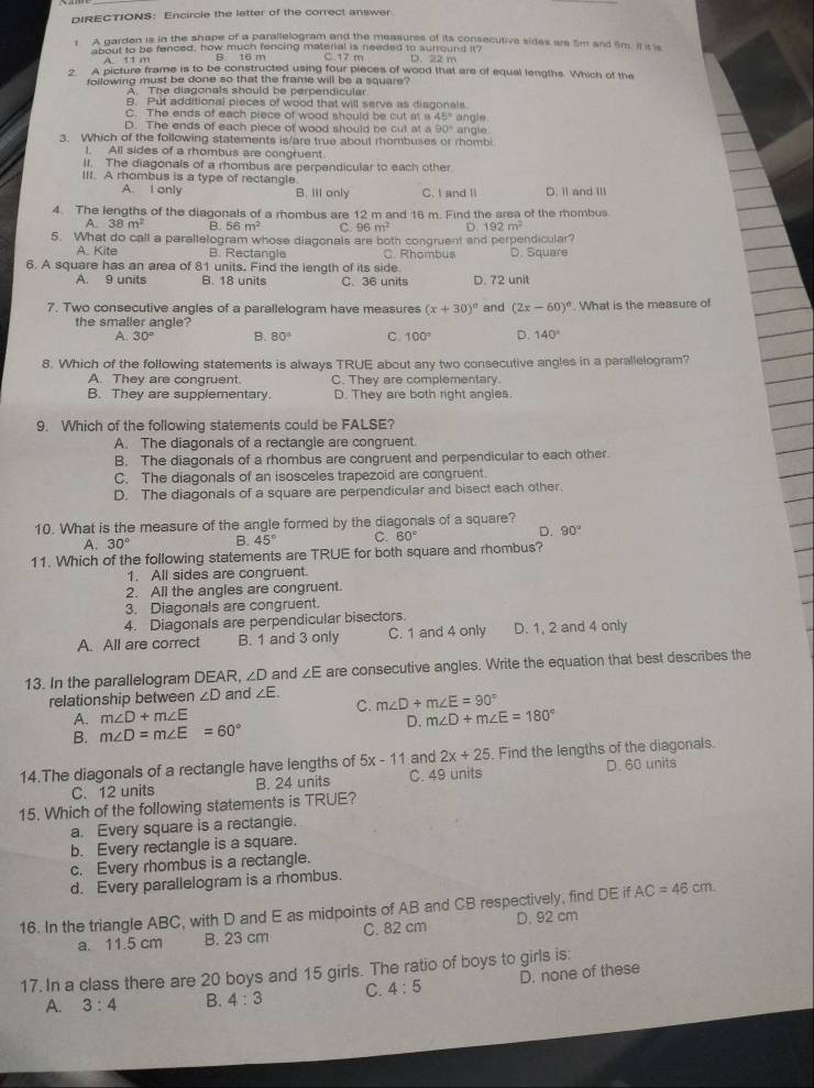DIRECTIONS: Encircle the letter of the correct answer.
1 A garden is in the shape of a parallelogram and the measures of its consecutive sides are 5m and 5m. If it is
about to be fenced, how much fencing material is needed to surround it? D. 22 m
A. 11 m B. 16 m C 17 m
2. A picture frame is to be constructed using four pieces of wood that are of equal lengths. Which of the
following must be done so that the frame will be a square ?
A. The diagonals should be perpendicular
B. Put additional pieces of wood that will serve as diagonals.
C. The ends of each piece of wood should be cut at a 45°
D. The ends of each piece of wood should be cut at a 90° angie
3. Which of the following statements is/are true about rhombuses or rhombi angle
I. All sides of a rhombus are congruent.
II. The diagonals of a rhombus are perpendicular to each other
III. A rhombus is a type of rectangle.
A. I only B. Ill only C. I and II D. Ⅱ and III
4. The lengths of the diagonals of a rhombus are 12 m and 16 m. Find the area of the rhombus
A. 38m^2 B. 56m^2 c 96m^2 D. 192m^2
5. What do call a parallelogram whose diagonals are both congruent and perpendicular?
A. Kite B. Rectangle C. Rhombus
6. A square has an area of 81 units. Find the length of its side. D. Square
A. 9 units B. 18 units C. 36 units D. 72 unit
7. Two consecutive angles of a parallelogram have measures (x+30)^circ  and (2x-60)^circ . What is the measure of
the smaller angle?
A. 30° B. 80° C. 100° D. 140°
8. Which of the following statements is always TRUE about any two consecutive angles in a parallelogram?
A. They are congruent. C. They are complementary.
B. They are supplementary. D. They are both right angles
9. Which of the following statements could be FALSE?
A. The diagonals of a rectangle are congruent.
B. The diagonals of a rhombus are congruent and perpendicular to each other.
C. The diagonals of an isosceles trapezoid are congruent.
D. The diagonals of a square are perpendicular and bisect each other.
10. What is the measure of the angle formed by the diagonals of a square?
A. 30° B. 45° C. 60° D. 90°
11. Which of the following statements are TRUE for both square and rhombus?
1. All sides are congruent.
2. All the angles are congruent.
3. Diagonals are congruent.
4. Diagonals are perpendicular bisectors.
A. All are correct B. 1 and 3 only C. 1 and 4 only D. 1, 2 and 4 only
13. In the parallelogram DEAR, ∠ D and ∠ E are consecutive angles. Write the equation that best describes the
relationship between ∠ D and ∠ E. m∠ D+m∠ E=90°
C.
A. m∠ D+m∠ E
B. m∠ D=m∠ E=60° D. m∠ D+m∠ E=180°
14.The diagonals of a rectangle have lengths of 5x-11 and 2x+25. Find the lengths of the diagonals.
C. 12 units B. 24 units C. 49 units D. 60 units
15. Which of the following statements is TRUE?
a. Every square is a rectangle.
b. Every rectangle is a square.
c. Every rhombus is a rectangle.
d. Every parallelogram is a rhombus.
16. In the triangle ABC, with D and E as midpoints of AB and CB respectively, find DEifAC=46cm.
a. 11.5 cm B. 23 cm C. 82 cm D. 92 cm
17. In a class there are 20 boys and 15 girls. The ratio of boys to girls is:
A. 3:4 B. 4:3 C. 4:5 D. none of these