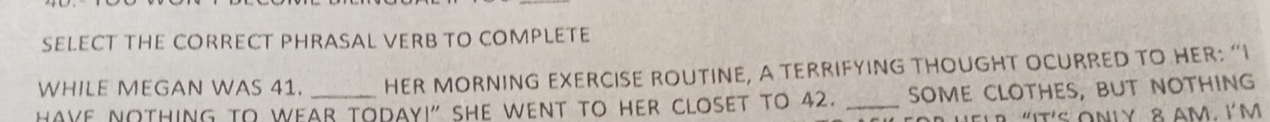 SELECT THE CORRECT PHRASAL VERB TO COMPLETE 
WHILE MEGAN WAS 41. 
HER MORNING EXERCISE ROUTINE, A TERRIFYING THOUGHT OCURRED TO HER: “I 
HAYE NOTHING to WEAr TOday!" she went to her clOset to 42. _sOME cLOtHES, but nOthinG 
"IT'S ONLY 8AM. I' M