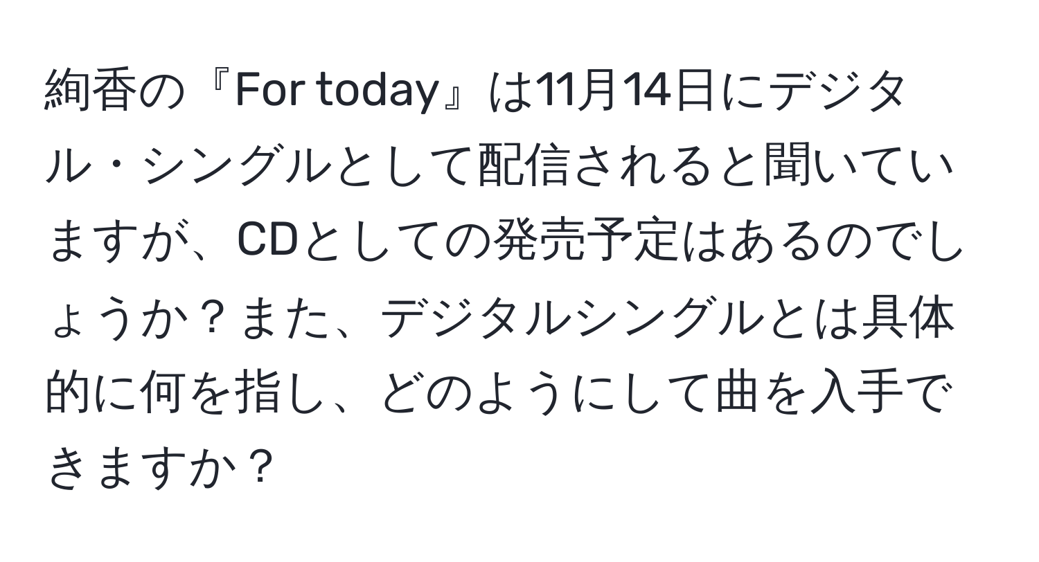 絢香の『For today』は11月14日にデジタル・シングルとして配信されると聞いていますが、CDとしての発売予定はあるのでしょうか？また、デジタルシングルとは具体的に何を指し、どのようにして曲を入手できますか？