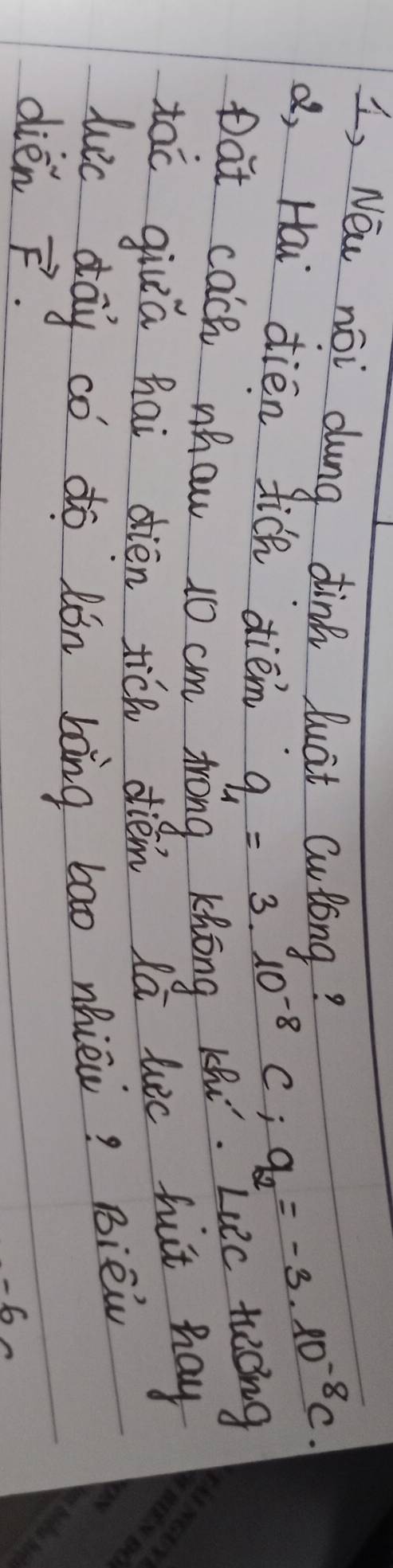 I, Nei noi dung dink luat Culong? 
d, Hai dién fich diém
q_1=3.10^(-8)C; q_2=-3.10^(-8)C. 
pat cach nhaw 10 cm trong Khong Kh.
∠ 12C tecng 
tac giua hai dièn tich diém lā lic fut hay 
luc day co do lón bāng bao nhiè? Bièi 
dién vector F. 
-6