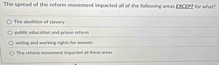 The spread of the reform movement impacted all of the following areas EXCEPT for what?
The abolition of slavery
public education and prison reform
voting and working rights for women
The reform movement impacted all these areas