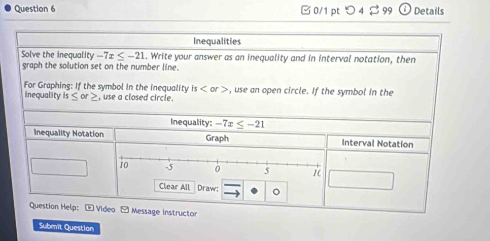 つ 4♂ 99 ⓘDetails 
Inequalities 
Solve the inequality -7x≤ -21. Write your answer as an inequality and in interval notation, then 
graph the solution set on the number line. 
For Graphing: If the symbol in the inequality is , use an open circle. If the symbol in the 
inequality is ≤ or ≥, use a closed circle. 
Inequality: -7x≤ -21
Inequality Notation Graph Interval Notation 
Clear All Draw: C 
Question Help: * Video - Message instructor 
Submit Question