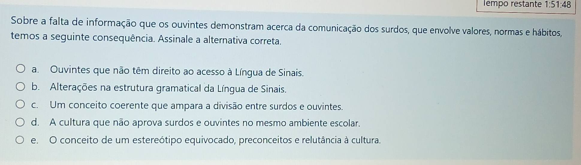 Tempo restante 1:51:48
Sobre a falta de informação que os ouvintes demonstram acerca da comunicação dos surdos, que envolve valores, normas e hábitos,
temos a seguinte consequência. Assinale a alternativa correta.
a. Ouvintes que não têm direito ao acesso à Língua de Sinais.
b. Alterações na estrutura gramatical da Língua de Sinais.
c. Um conceito coerente que ampara a divisão entre surdos e ouvintes.
d. A cultura que não aprova surdos e ouvintes no mesmo ambiente escolar.
e. O conceito de um estereótipo equivocado, preconceitos e relutância à cultura.