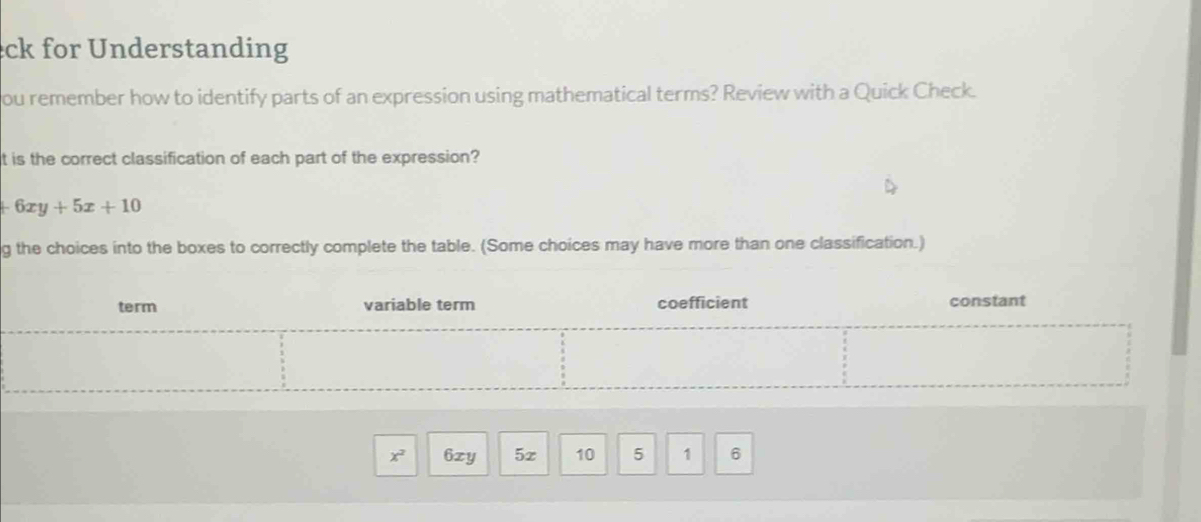 ck for Understanding 
ou remember how to identify parts of an expression using mathematical terms? Review with a Quick Check. 
t is the correct classification of each part of the expression?
+6xy+5x+10
g the choices into the boxes to correctly complete the table. (Some choices may have more than one classification.) 
term variable term coefficient constant
x. 6zy 5z 10 5 1 6