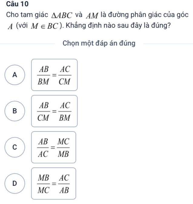 Cho tam giác △ ABC và AM là đường phân giác của góc
A (với M∈ BC). Khẳng định nào sau đây là đúng?
Chọn một đáp án đúng
A  AB/BM = AC/CM 
B  AB/CM = AC/BM 
C  AB/AC = MC/MB 
D  MB/MC = AC/AB 