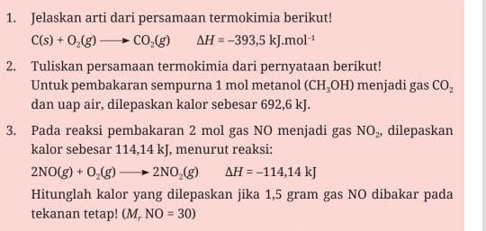 Jelaskan arti dari persamaan termokimia berikut!
C(s)+O_2(g)to CO_2(g) △ H=-393,5kJ.mol^(-1)
2. Tuliskan persamaan termokimia dari pernyataan berikut! 
Untuk pembakaran sempurna 1 mol metanol ( CH_3OH) menjadi gas CO_2
dan uap air, dilepaskan kalor sebesar 692,6 kJ. 
3. Pada reaksi pembakaran 2 mol gas NO menjadi gas NO_2 , dilepaskan 
kalor sebesar 114,14 kJ, menurut reaksi:
2NO(g)+O_2(g)to 2NO_2(g) Delta H=-114,14kJ
Hitunglah kalor yang dilepaskan jika 1,5 gram gas NO dibakar pada 
tekanan tetap! (M_rNO=30)