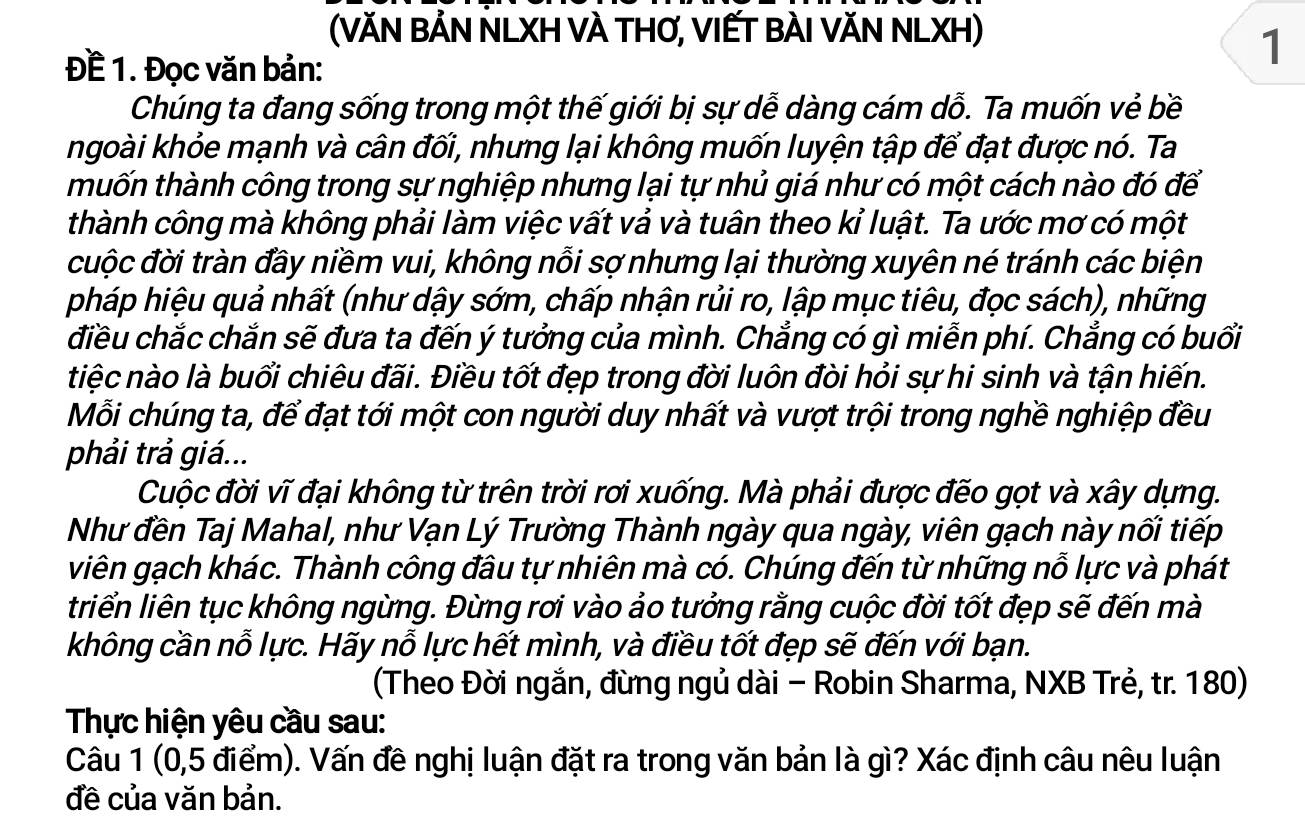 (VăN BẢN NLXH VÀ THƠ, VIẾT BÀI VăN NLXH)
Đề 1. Đọc văn bản:
1
Chúng ta đang sống trong một thế giới bị sự dễ dàng cám dỗ. Ta muốn vẻ bề
ngoài khỏe mạnh và cân đối, nhưng lại không muốn luyện tập để đạt được nó. Ta
thuốn thành công trong sự nghiệp nhưng lại tự nhủ giá như có một cách nào đó để
thành công mà không phải làm việc vất vả và tuân theo kỉ luật. Ta ước mơ có một
cuộc đời tràn đầy niềm vui, không nỗi sợ nhưng lại thường xuyên né tránh các biện
pháp hiệu quả nhất (như dậy sớm, chấp nhận rủi ro, lập mục tiêu, đọc sách), những
điều chắc chắn sẽ đưa ta đến ý tưởng của mình. Chẳng có gì miễn phí. Chẳng có buổi
tiệc nào là buổi chiêu đãi. Điều tốt đẹp trong đời luôn đòi hỏi sự hi sinh và tận hiến.
Mỗi chúng ta, để đạt tới một con người duy nhất và vượt trội trong nghề nghiệp đều
phải trả giá...
Cuộc đời vĩ đại không từ trên trời rơi xuống. Mà phải được đếo gọt và xây dựng.
Như đền Taj Mahal, như Vạn Lý Trường Thành ngày qua ngày, viên gạch này nối tiếp
viên gạch khác. Thành công đầu tự nhiên mà có. Chúng đến từ những nỗ lực và phát
triển liên tục không ngừng. Đừng rơi vào ảo tưởng rằng cuộc đời tốt đẹp sẽ đến mà
không cần nỗ lực. Hãy nỗ lực hết mình, và điều tốt đẹp sẽ đến với bạn.
(Theo Đời ngắn, đừng ngủ dài - Robin Sharma, NXB Trẻ, tr. 180)
Thực hiện yêu cầu sau:
Câu 1 (0,5 điểm). Vấn đê nghị luận đặt ra trong văn bản là gì? Xác định câu nêu luận
đề của văn bản.