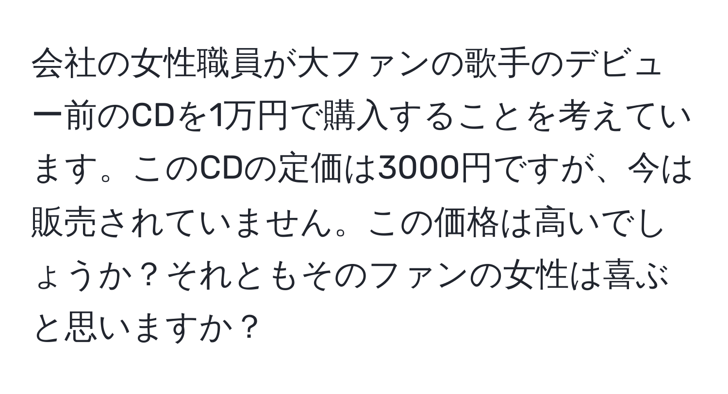 会社の女性職員が大ファンの歌手のデビュー前のCDを1万円で購入することを考えています。このCDの定価は3000円ですが、今は販売されていません。この価格は高いでしょうか？それともそのファンの女性は喜ぶと思いますか？