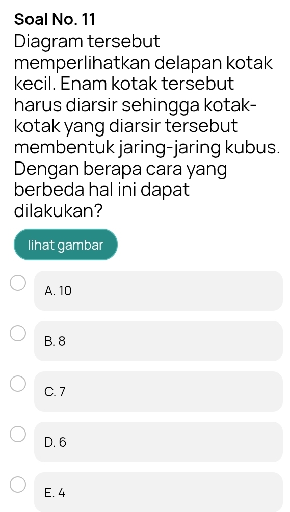 Soal No. 11
Diagram tersebut
memperlihatkan delapan kotak
kecil. Enam kotak tersebut
harus diarsir sehingga kotak-
kotak yang diarsir tersebut
membentuk jaring-jaring kubus.
Dengan berapa cara yang
berbeda hal ini dapat
dilakukan?
lihat gambar
A. 10
B. 8
C. 7
D. 6
E. 4