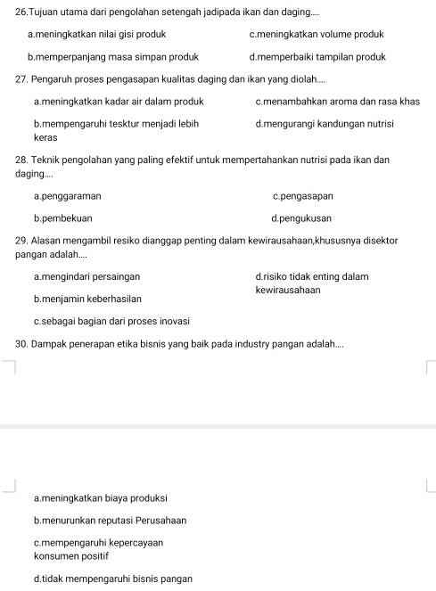 Tujuan utama dari pengolahan setengah jadipada ikan dan daging....
a.meningkatkan nilai gisi produk c.meningkatkan volume produk
b.memperpanjang masa simpan produk d.memperbaiki tampilan produk
27. Pengaruh proses pengasapan kualitas daging dan ikan yang diolah...
a.meningkatkan kadar air dalam produk c.menambahkan aroma dan rasa khas
b.mempengaruhi tesktur menjadi lebih d.mengurangi kandungan nutrisi
keras
28. Teknik pengolahan yang paling efektif untuk mempertahankan nutrisi pada ikan dan
daging....
a.penggaraman c.pengasapan
b.pembekuan d.pengukusan
29. Alasan mengambil resiko dianggap penting dalam kewirausahaan,khususnya disektor
pangan adalah....
a.mengindari persaingan d.risiko tidak enting dalam
kewirausahaan
b.menjamin keberhasilan
c.sebagai bagian dari proses inovasi
30. Dampak penerapan etika bisnis yang baik pada industry pangan adalah....
a.meningkatkan biaya produksi
b.menurunkan reputasi Perusahaan
c.mempengaruhi kepercayaan
konsumen positif
d.tidak mempengaruhi bisnis pangan