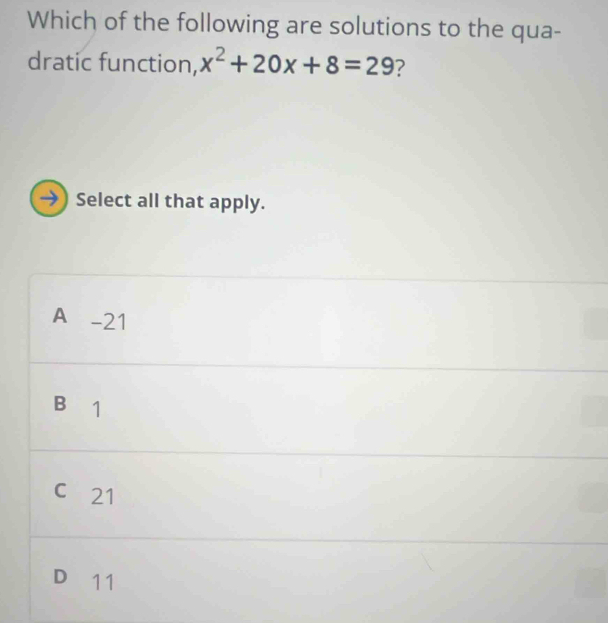 Which of the following are solutions to the qua-
dratic function, x^2+20x+8=29 ?
→) Select all that apply.
A -21
B₹1
c 21
D 11