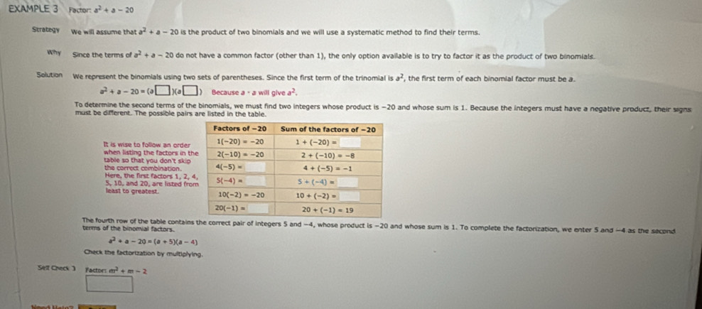 EXAMPLE 3 Factor: a^2+a-20
Strategy We will assume that a^2+a-20 is the product of two binomials and we will use a systematic method to find their terms.
Why Since the terms of a^2+a-20 do not have a common factor (other than 1), the only option available is to try to factor it as the product of two binomials.
Solution We represent the binomials using two sets of parentheses. Since the first term of the trinomial is a^2 , the first term of each binomial factor must be a.
a^2+a-20=(a□ )(a□ ) Because a· awillglv a^2.
To determine the second terms of the binomials, we must find two integers whose product is −20 and whose sum is 1. Because the integers must have a negative product, their signs
must be different. The possible pairs are listed in the table.
It is wise to follow an order
when listing the factors in th
table so that you don't skip .
the correct combination.
Here, the first factors 1, 2, 
5, 10, and 20, are listed fro
least to greatest. 
The fourth row of the table contains the correct pair of integers 5 and −4, whose product is -20 and whose sum is 1. To complete the factorization, we enter 5 and -4 as the second
terms of the binomial factors.
a^2+a-20=(a+5)(a-4)
Check the factorization by multiplying.
Sell Check) Factors m^2+m-2
□