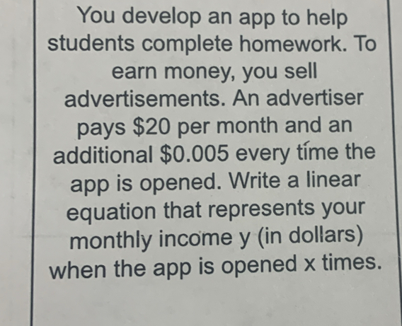 You develop an app to help 
students complete homework. To 
earn money, you sell 
advertisements. An advertiser 
pays $20 per month and an 
additional $0.005 every time the 
app is opened. Write a linear 
equation that represents your 
monthly income y (in dollars) 
when the app is opened x times.