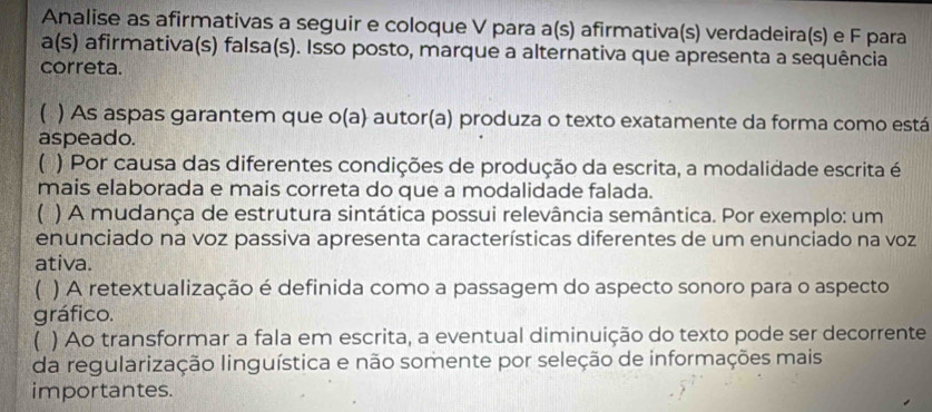 Analise as afirmativas a seguir e coloque V para a(s) afirmativa(s) verdadeira(s) e F para
a(s) afirmativa(s) falsa(s). Isso posto, marque a alternativa que apresenta a sequência
correta.
) As aspas garantem que o(a) autor(a) produza o texto exatamente da forma como está
aspeado.
( ) Por causa das diferentes condições de produção da escrita, a modalidade escrita é
mais elaborada e mais correta do que a modalidade falada.
) A mudança de estrutura sintática possui relevância semântica. Por exemplo: um
enunciado na voz passiva apresenta características diferentes de um enunciado na voz
ativa.
( ) A retextualização é definida como a passagem do aspecto sonoro para o aspecto
gráfico.
 ) Ao transformar a fala em escrita, a eventual diminuição do texto pode ser decorrente
da regularização linguística e não somente por seleção de informações mais
importantes.