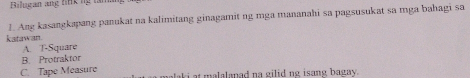 Bilugan ang titik ng taman
1. Ang kasangkapang panukat na kalimitang ginagamit ng mga mananahi sa pagsusukat sa mga bahagi sa
katawan.
A. T-Square
B. Protraktor
C. Tape Measure
aki at malalapad na gilid ng isang bagay.