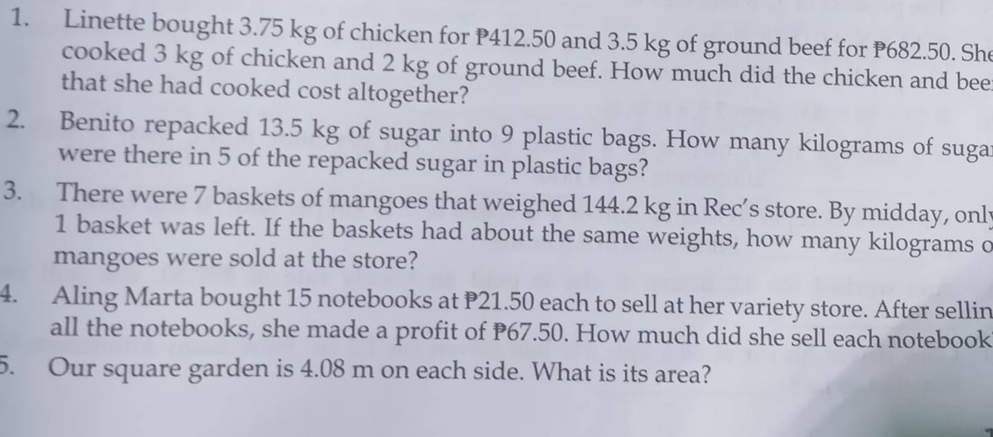 Linette bought 3.75 kg of chicken for P412.50 and 3.5 kg of ground beef for P682.50. She 
cooked 3 kg of chicken and 2 kg of ground beef. How much did the chicken and bee 
that she had cooked cost altogether? 
2. Benito repacked 13.5 kg of sugar into 9 plastic bags. How many kilograms of suga 
were there in 5 of the repacked sugar in plastic bags? 
3. There were 7 baskets of mangoes that weighed 144.2 kg in Rec’s store. By midday, only 
1 basket was left. If the baskets had about the same weights, how many kilograms o 
mangoes were sold at the store? 
4. Aling Marta bought 15 notebooks at P21.50 each to sell at her variety store. After sellin 
all the notebooks, she made a profit of P67.50. How much did she sell each notebook 
5. Our square garden is 4.08 m on each side. What is its area?