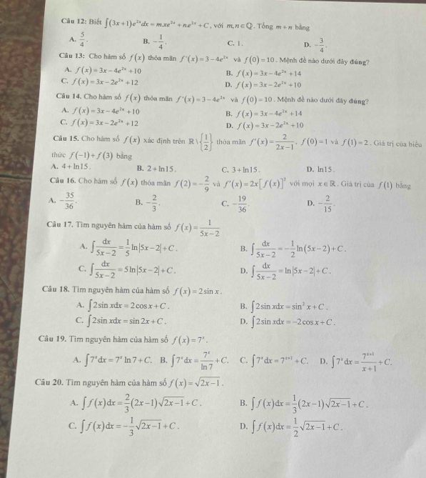 Biết ∈t (3x+1)e^(2x)dx=mxe^(2x)+ne^(2x)+C , với m,n∈ Q. Tổng m+n bàng
A.  5/4 . B. - 1/4 . C. 1 . D. - 3/4 ,
Câu 13: Cho hàm số f(x) thòa mān f'(x)=3-4e^(2x) và f(0)=10. Mệnh đề nào dưới đây đúng?
A. f(x)=3x-4e^(2x)+10
B. f(x)=3x-4e^(2x)+14
C. f(x)=3x-2e^(2x)+12
D. f(x)=3x-2e^(2x)+10
Câu 14. Cho hàm số f(x) thòa mãn f'(x)=3-4e^(2x) và f(0)=10. Mệnh đề nào dưới đây đúng?
A. f(x)=3x-4e^(2x)+10
B. f(x)=3x-4e^(2x)+14
C. f(x)=3x-2e^(2x)+12
D. f(x)=3x-2e^(2x)+10
Câu 15. Cho hàm số f(x) xác định trên R   1/2  thōa mǎn f'(x)= 2/2x-1 ,f(0)=1 và f(1)=2. Giá trị của biểu
thức f(-1)+f(3) bằng
A. 4+ln 15. B. 2+ln 15. C. 3+ln 15. D. ln15 .
Câu 16. Cho hàm số f(x) thóa mãn f(2)=- 2/9  và f'(x)=2x[f(x)]^2 với mọi x∈ R. Giá trị của f(1) bǎng
A. - 35/36 . B. - 2/3 . C. - 19/36 . D. - 2/15 .
Câu 17. Tìm nguyên hàm của hàm số f(x)= 1/5x-2 
A. ∈t  dx/5x-2 = 1/5 ln |5x-2|+C. B. ∈t  dx/5x-2 =- 1/2 ln (5x-2)+C.
C. ∈t  dx/5x-2 =5ln |5x-2|+C. D. ∈t  dx/5x-2 =ln |5x-2|+C.
Câu 18. Tìm nguyên hàm của hàm số f(x)=2sin x.
A. ∈t 2sin xdx=2cos x+C. B. ∈t 2sin xdx=sin^2x+C.
C. ∈t 2sin xdx=sin 2x+C. D. ∈t 2sin xdx=-2cos x+C.
Câu 19. Tìm nguyên hàm của hàm số f(x)=7^x.
A. ∈t 7^xdx=7^xln 7+C. B. ∈t 7^xdx= 7^x/ln 7 +C. C. ∈t 7^xdx=7^(x+1)+C. D. ∈t 7^xdx= (7^(x+1))/x+1 +C.
Câu 20. Tìm nguyên hàm của hàm số f(x)=sqrt(2x-1).
A. ∈t f(x)dx= 2/3 (2x-1)sqrt(2x-1)+C. B. ∈t f(x)dx= 1/3 (2x-1)sqrt(2x-1)+C.
C. ∈t f(x)dx=- 1/3 sqrt(2x-1)+C. D. ∈t f(x)dx= 1/2 sqrt(2x-1)+C.