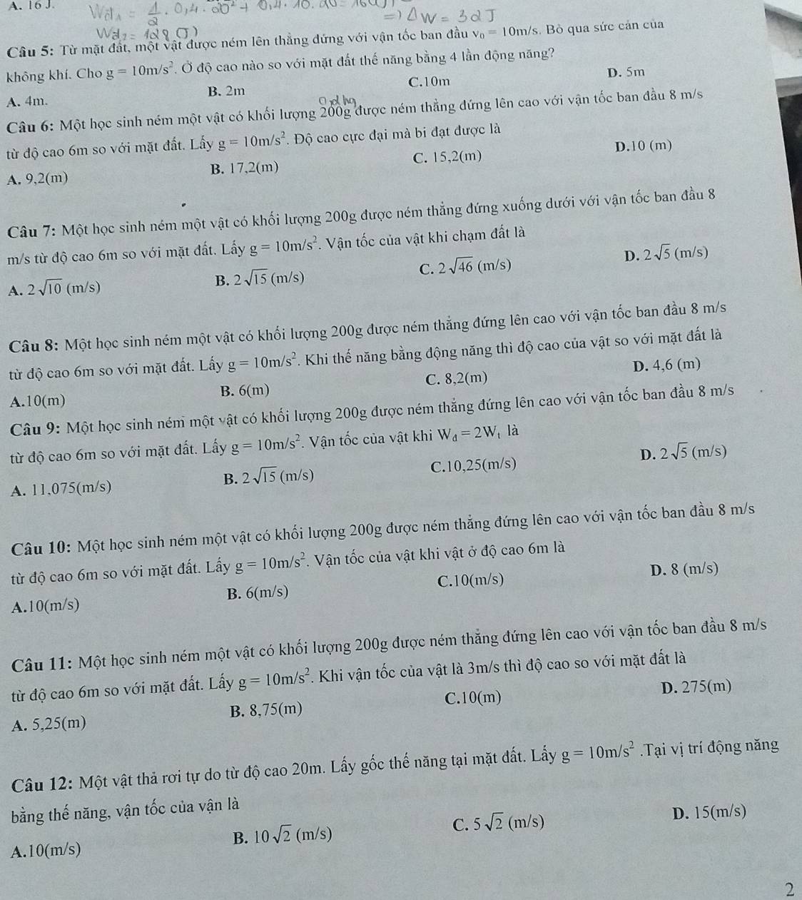 Từ mặt đất, một vật được ném lên thắng đứng với vận tốc ban đầu v_0=10m/s Bỏ qua sức cản của
không khí. Cho g=10m/s^2 Ở độ cao nào so với mặt đất thế năng bằng 4 lần động năng?
A. 4m. C.10m D. 5m
B. 2m
Câu 6: Một học sinh ném một vật có khối lượng 200g được ném thẳng đứng lên cao với vận tốc ban đầu 8 m/s
từ độ cao 6m so với mặt đất. Lấy g=10m/s^2 Độ cao cực đại mà bi đạt được là
D.10 (m)
A. 9,2(m) B. 17,2(m) C. 15,2(m)
Câu 7: Một học sinh ném một vật có khối lượng 200g được ném thẳng đứng xuống dưới với vận tốc ban đầu 8
m/s từ độ cao 6m so với mặt đất. Lấy g=10m/s^2. Vận tốc của vật khi chạm đất là
A. 2sqrt(10) (m/s)
B. 2sqrt(15)(m/s) (m/s)
C. 2sqrt(46)(m/s)
D. 2sqrt(5)
Câu 8: Một học sinh ném một vật có khối lượng 200g được ném thẳng đứng lên cao với vận tốc ban đầu 8 m/s
từ độ cao 6m so với mặt đất. Lấy g=10m/s^2. Khi thế năng bằng động năng thì độ cao của vật so với mặt đất là
C. 8,2(m) D. 4,6 (m)
B. 6(m)
A.10(m)
Câu 9: Một học sinh ném một vật có khối lượng 200g được ném thắng đứng lên cao với vận tốc ban đầu 8 m/s
từ độ cao 6m so với mặt đất. Lấy g=10m/s^2.  Vận tốc của vật khi W_d=2W là
A. 11,075(m/s) C.10,25(m/s) D. 2sqrt(5)(m/s)
B. 2sqrt(15) m/s)
Câu 10: Một học sinh ném một vật có khối lượng 200g được ném thẳng đứng lên cao với vận tốc ban đầu 8 m/s
từ độ cao 6m so với mặt đất. Lấy g=10m/s^2. Vận tốc của vật khi vật ở độ cao 6m là
A.10(m/s) B. 6(m/s) C.10(m/s)
D. 8 (m/s)
Câu 11: Một học sinh ném một vật có khối lượng 200g được ném thẳng đứng lên cao với vận tốc ban đầu 8 m/s
từ độ cao 6m so với mặt đất. Lấy g=10m/s^2 7. Khi vận tốc của vật là 3m/s thì độ cao so với mặt đất là
C.10(m) D. 275(m)
A. 5,25(m) B. 8,75(m)
Câu 12: Một vật thả rơi tự do từ độ cao 20m. Lấy gốc thế năng tại mặt đất. Lấy g=10m/s^2.Tại vị trí động năng
bằng thế năng, vận tốc của vận là
B. 10sqrt(2)(m/s)
C. 5sqrt(2)(m/s) D. 15(m/s)
A.10(m/s)
2