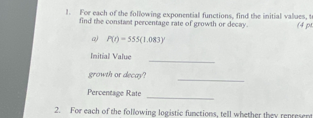 For each of the following exponential functions, find the initial values, t
find the constant percentage rate of growth or decay. (4 pt 
a) P(t)=555(1.083)'
_ 
Initial Value 
_ 
growth or decay? 
Percentage Rate 
_ 
2. For each of the following logistic functions, tell whether they represent