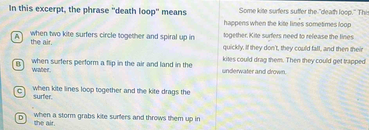 In this excerpt, the phrase "death loop" means Some kite surfers suffer the "death loop." This
happens when the kite lines sometimes loop
A when two kite surfers circle together and spiral up in together. Kite surfers need to release the lines
the air. quickly. If they don't, they could fall, and then their
kites could drag them. Then they could get trapped
B when surfers perform a flip in the air and land in the
water. underwater and drown.
C when kite lines loop together and the kite drags the
surfer.
D when a storm grabs kite surfers and throws them up in
the air.