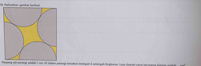 Perhatikan gambar berikut. 
Panjang sisi persegi adalah 1 cm. Di dalam persegi tersebut terdapat 4 setengah lingkaran. Luas daerah yanq berwarna kuning adalah