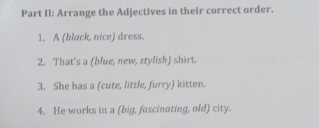 Part II: Arrange the Adjectives in their correct order. 
1. A (black, nice) dress. 
2. That's a (blue, new, stylish) shirt. 
3. She has a (cute, little, furry) kitten. 
4. He works in a (big, fascinating, old) city.