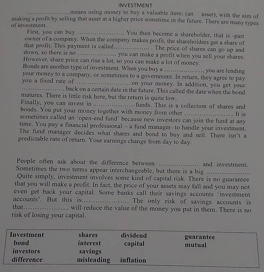 INVESTMENT 
_means using money to buy a valuable item: (an asset), with the aim of 
making a profit by selling that asset at a higher price sometime in the future. There are many types 
of investment. 
First, you can buy _You then become a shareholder, that is -part 
owner of a company. When the company makes profit, the shareholders get a share of 
that profit. This payment is called._ . The price of shares can go up and 
down, so there is no _you can make a profit when you sell your shares. 
However, share price can rise a lot, so you can make a lot of money. 
Bonds are another type of investment. When you buy a _, you are lending 
your money to a company, or sometimes to a government. In return, they agree to pay 
you a fixed rate of _on your money. In addition, you get your 
_back on a certain date in the future. This called the date when the bond 
matures. There is little risk here, but the return is quite low. 
Finally, you can invest in _funds. This is a collection of shares and 
bonds. You put your money together with money from other _It is 
sometimes called an ‘open-end fund’ because new investors can join the fund at any 
time. You pay a financial professional - a fund manager- to handle your investment. 
The fund manager decides what shares and bond to buy and sell. There isn't a 
predictable rate of return. Your earnings change from day to day. 
People often ask about the difference between _and investment. 
Sometimes the two terms appear interchangeable, but there is a big_ 
.Quite simply, investment involves some kind of capital risk. There is no guarantee 
that you will make a profit. In fact, the price of your assets may fall and you may not 
even get back your capital. Some banks call their savings accounts ‘investment 
accounts'. But this is._ The only risk of savings accounts is 
that._ will reduce the value of the money you put in them. There is no 
risk of losing your capital.