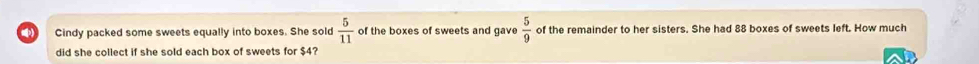 Cindy packed some sweets equally into boxes. She sold  5/11  of the boxes of sweets and gave  5/9  of the remainder to her sisters. She had 88 boxes of sweets left. How much 
did she collect if she sold each box of sweets for $4?